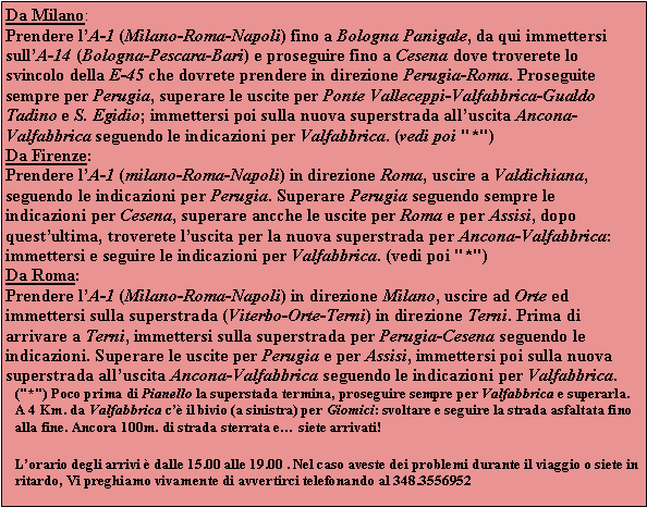 Casella di testo: Da Milano:Prendere lA-1 (Milano-Roma-Napoli) fino a Bologna Panigale, da qui immettersi sullA-14 (Bologna-Pescara-Bari) e proseguire fino a Cesena dove troverete lo svincolo della E-45 che dovrete prendere in direzione Perugia-Roma. Proseguite sempre per Perugia, superare le uscite per Ponte Valleceppi-Valfabbrica-Gualdo Tadino e S. Egidio; immettersi poi sulla nuova superstrada alluscita Ancona-Valfabbrica seguendo le indicazioni per Valfabbrica. (vedi poi "*")Da Firenze:Prendere lA-1 (milano-Roma-Napoli) in direzione Roma, uscire a Valdichiana, seguendo le indicazioni per Perugia. Superare Perugia seguendo sempre le indicazioni per Cesena, superare ancche le uscite per Roma e per Assisi, dopo questultima, troverete luscita per la nuova superstrada per Ancona-Valfabbrica: immettersi e seguire le indicazioni per Valfabbrica. (vedi poi "*")Da Roma:Prendere lA-1 (Milano-Roma-Napoli) in direzione Milano, uscire ad Orte ed immettersi sulla superstrada (Viterbo-Orte-Terni) in direzione Terni. Prima di arrivare a Terni, immettersi sulla superstrada per Perugia-Cesena seguendo le indicazioni. Superare le uscite per Perugia e per Assisi, immettersi poi sulla nuova superstrada alluscita Ancona-Valfabbrica seguendo le indicazioni per Valfabbrica.("*") Poco prima di Pianello la superstada termina, proseguire sempre per Valfabbrica e superarla. A 4 Km. da Valfabbrica c il bivio (a sinistra) per Giomici: svoltare e seguire la strada asfaltata fino alla fine. Ancora 100m. di strada sterrata e siete arrivati! Lorario degli arrivi  dalle 15.00 alle 19.00 . Nel caso aveste dei problemi durante il viaggio o siete in ritardo, Vi preghiamo vivamente di avvertirci telefonando al 348.3556952 